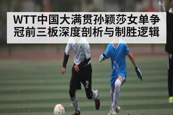 WTT中国大满贯孙颖莎女单争冠前三板深度剖析与制胜逻辑